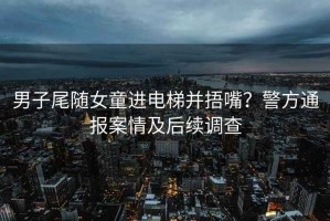 男子尾隨女童進(jìn)電梯并捂嘴？警方通報(bào)案情及后續(xù)調(diào)查
