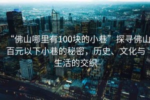 “佛山哪里有100塊的小巷”探尋佛山百元以下小巷的秘密，歷史、文化與生活的交織