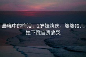 晨曦中的悔淚，2歲娃燒傷，婆婆給兒媳下跪自責痛哭