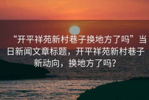 “開平祥苑新村巷子換地方了嗎”當日新聞文章標題，開平祥苑新村巷子新動向，換地方了嗎？