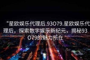 “星歐娛樂代理后.93O79.星歐娛樂代理后，探索數字娛樂新紀元，揭秘93O79的魅力所在