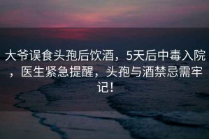 大爺誤食頭孢后飲酒，5天后中毒入院，醫生緊急提醒，頭孢與酒禁忌需牢記！