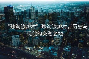 “珠海鐵爐村”珠海鐵爐村，歷史與現代的交融之地