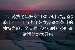 “江蘇找老年婦女1130.24小時品鑒新茶葉.cc”江蘇老年婦女品鑒新茶葉的獨特之旅，全天候（24小時）茶葉鑒賞活動盛大開啟