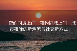 “夜約同城上門”夜約同城上門，城市夜晚的新潮流與社交新方式