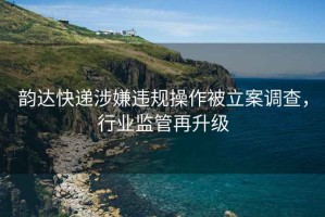韻達快遞涉嫌違規操作被立案調查，行業監管再升級