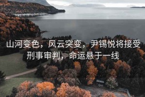 山河變色，風云突變，尹錫悅將接受刑事審判，命運懸于一線