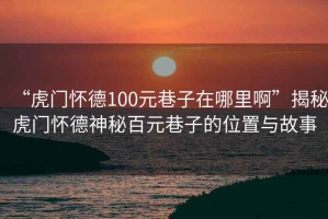 “虎門懷德100元巷子在哪里啊”揭秘虎門懷德神秘百元巷子的位置與故事