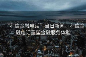 “利信金融電話”當日新聞，利信金融電話重塑金融服務體驗