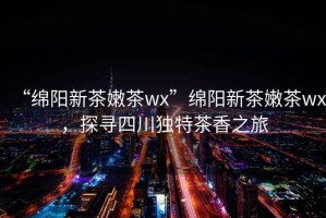 “綿陽新茶嫩茶wx”綿陽新茶嫩茶wx，探尋四川獨特茶香之旅