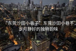 “東莞沙田小巷子”東莞沙田小巷子，歲月靜好的獨特韻味