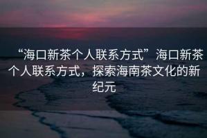 “海口新茶個人聯系方式”海口新茶個人聯系方式，探索海南茶文化的新紀元