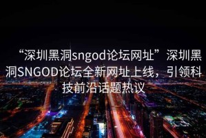 “深圳黑洞sngod論壇網址”深圳黑洞SNGOD論壇全新網址上線，引領科技前沿話題熱議