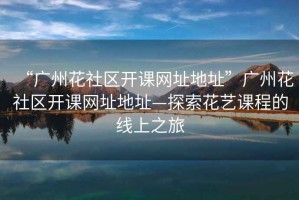 “廣州花社區開課網址地址”廣州花社區開課網址地址—探索花藝課程的線上之旅