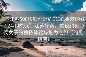 “江蘇500塊錢附近約1130.喜歡的妹子24小時.cc”江蘇探索，揭秘約見心儀女子的獨特體驗與魅力之旅（約見指南）