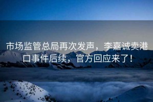 市場(chǎng)監(jiān)管總局再次發(fā)聲，李嘉誠(chéng)賣(mài)港口事件后續(xù)，官方回應(yīng)來(lái)了！