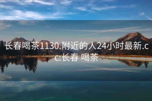 長春喝茶1130.附近的人24小時最新.cc:長春 喝茶