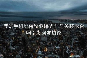 鹿晗手機屏保疑似曝光！與關曉彤合照引發網友熱議