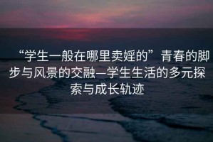 “學生一般在哪里賣婬的”青春的腳步與風景的交融—學生生活的多元探索與成長軌跡