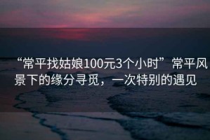 “常平找姑娘100元3個(gè)小時(shí)”常平風(fēng)景下的緣分尋覓，一次特別的遇見