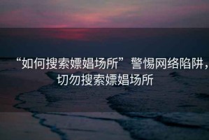 “如何搜索嫖娼場所”警惕網絡陷阱，切勿搜索嫖娼場所