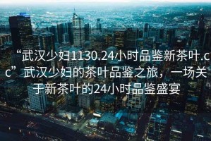 “武漢少婦1130.24小時(shí)品鑒新茶葉.cc”武漢少婦的茶葉品鑒之旅，一場(chǎng)關(guān)于新茶葉的24小時(shí)品鑒盛宴
