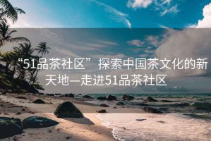 “51品茶社區”探索中國茶文化的新天地—走進51品茶社區