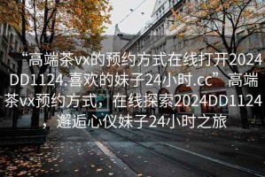 “高端茶vx的預(yù)約方式在線打開2024DD1124.喜歡的妹子24小時(shí).cc”高端茶vx預(yù)約方式，在線探索2024DD1124，邂逅心儀妹子24小時(shí)之旅