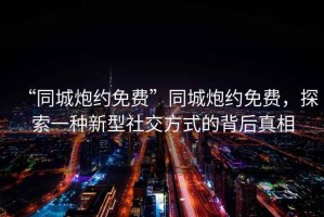 “同城炮約免費”同城炮約免費，探索一種新型社交方式的背后真相