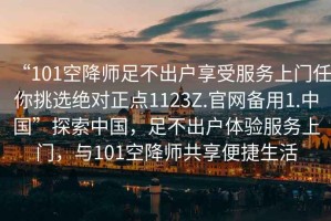 “101空降師足不出戶享受服務上門任你挑選絕對正點1123Z.官網(wǎng)備用1.中國”探索中國，足不出戶體驗服務上門，與101空降師共享便捷生活