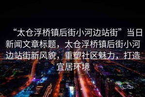 “太倉浮橋鎮后街小河邊站街”當日新聞文章標題，太倉浮橋鎮后街小河邊站街新風貌，重塑社區魅力，打造宜居環境