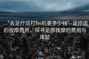 “去足療店打fei機(jī)要多少錢”足療店的按摩費(fèi)用，探尋足部按摩的費(fèi)用與體驗
