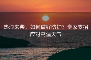 熱浪來襲，如何做好防護？專家支招應對高溫天氣