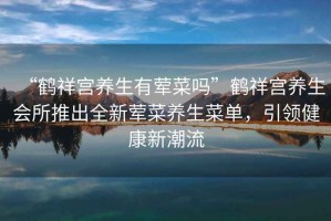“鶴祥宮養生有葷菜嗎”鶴祥宮養生會所推出全新葷菜養生菜單，引領健康新潮流