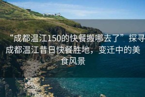 “成都溫江150的快餐搬哪去了”探尋成都溫江昔日快餐勝地，變遷中的美食風景