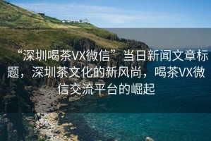 “深圳喝茶VX微信”當日新聞文章標題，深圳茶文化的新風尚，喝茶VX微信交流平臺的崛起