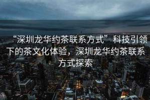 “深圳龍華約茶聯系方式”科技引領下的茶文化體驗，深圳龍華約茶聯系方式探索