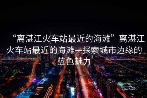 “離湛江火車站最近的海灘”離湛江火車站最近的海灘—探索城市邊緣的藍(lán)色魅力