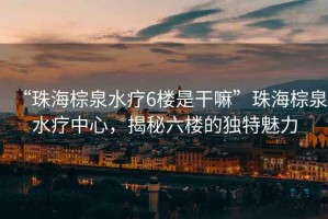 “珠海棕泉水療6樓是干嘛”珠海棕泉水療中心，揭秘六樓的獨特魅力