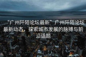 “廣州阡陌論壇最新”廣州阡陌論壇最新動態，探索城市發展的脈搏與前沿話題