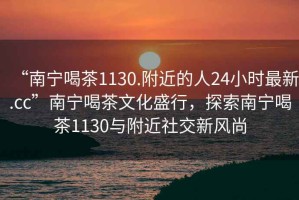 “南寧喝茶1130.附近的人24小時最新.cc”南寧喝茶文化盛行，探索南寧喝茶1130與附近社交新風尚
