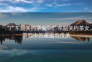 “廣東韶關(guān)約茶女”廣東韶關(guān)約茶女，茶韻中的邂逅與傳承