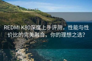 REDMI K80深度上手評測，性能與性價比的完美融合，你的理想之選？