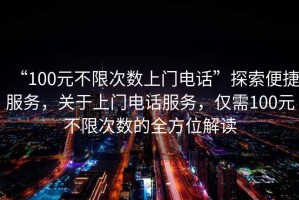 “100元不限次數上門電話”探索便捷服務，關于上門電話服務，僅需100元不限次數的全方位解讀