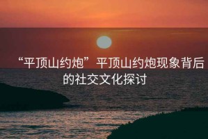 “平頂山約炮”平頂山約炮現(xiàn)象背后的社交文化探討