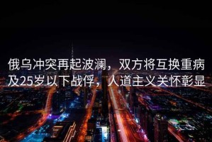 俄烏沖突再起波瀾，雙方將互換重病及25歲以下戰俘，人道主義關懷彰顯