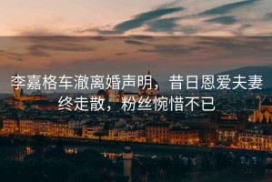 李嘉格車澈離婚聲明，昔日恩愛夫妻終走散，粉絲惋惜不已