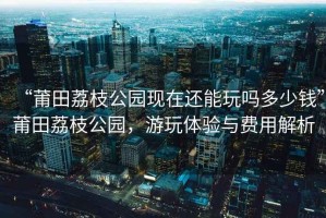 “莆田荔枝公園現在還能玩嗎多少錢”莆田荔枝公園，游玩體驗與費用解析
