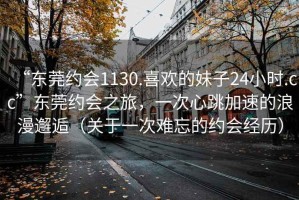 “東莞約會1130.喜歡的妹子24小時.cc”東莞約會之旅，一次心跳加速的浪漫邂逅（關于一次難忘的約會經(jīng)歷）