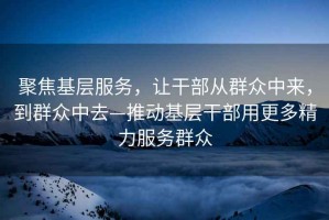 聚焦基層服務，讓干部從群眾中來，到群眾中去—推動基層干部用更多精力服務群眾